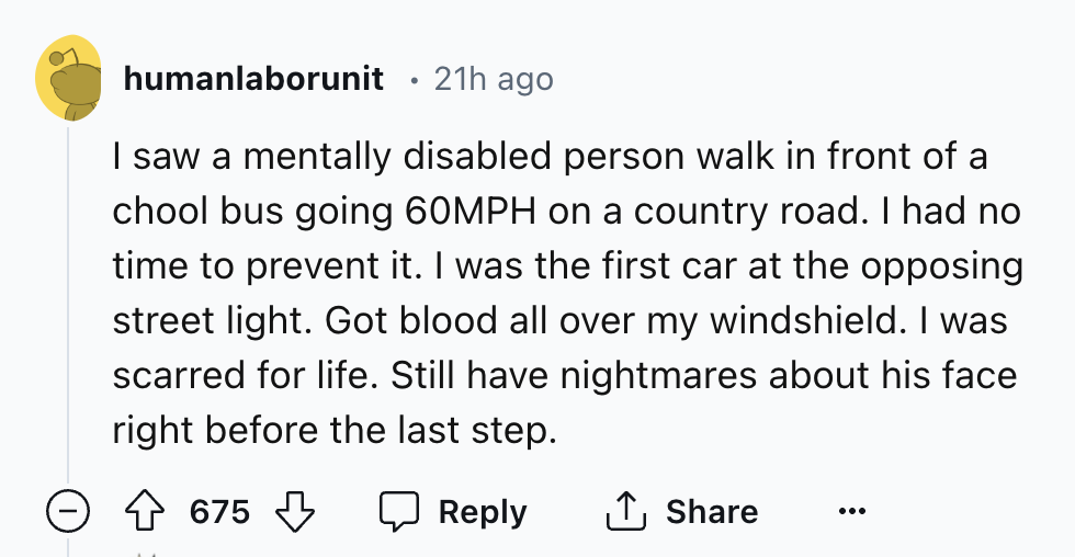 number - humanlaborunit 21h ago I saw a mentally disabled person walk in front of a chool bus going 60MPH on a country road. I had no time to prevent it. I was the first car at the opposing street light. Got blood all over my windshield. I was scarred for
